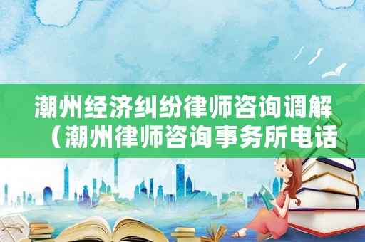 潮州經濟糾紛律師咨詢調解（潮州律師咨詢事務所電話）