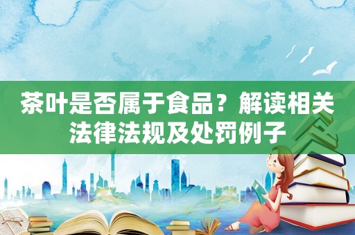茶葉是否屬于食品？解讀相關法律法規及處罰例子