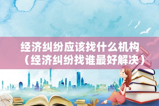 經濟糾紛應該找什么機構（經濟糾紛找誰最好解決）