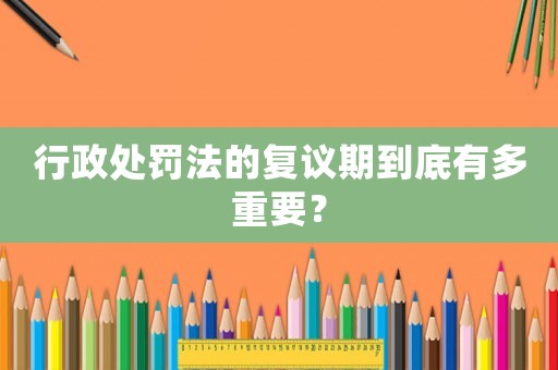 行政處罰法的復議期到底有多重要？