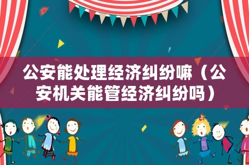 公安能處理經(jīng)濟糾紛嘛（公安機關能管經(jīng)濟糾紛嗎）