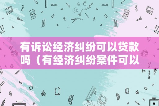 有訴訟經濟糾紛可以貸款嗎（有經濟糾紛案件可以離婚嗎）