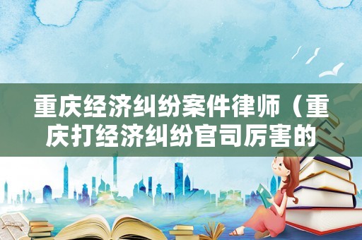 重慶經(jīng)濟(jì)糾紛案件律師（重慶打經(jīng)濟(jì)糾紛官司厲害的律師）