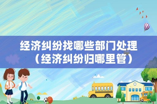 經(jīng)濟(jì)糾紛找哪些部門處理（經(jīng)濟(jì)糾紛歸哪里管）