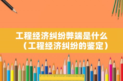 工程經濟糾紛弊端是什么（工程經濟糾紛的鑒定）