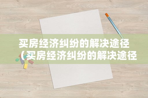 買(mǎi)房經(jīng)濟(jì)糾紛的解決途徑（買(mǎi)房經(jīng)濟(jì)糾紛的解決途徑有哪些）
