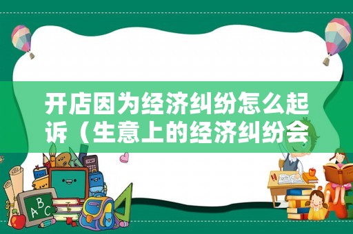 開店因為經濟糾紛怎么起訴（生意上的經濟糾紛會拘留嗎）