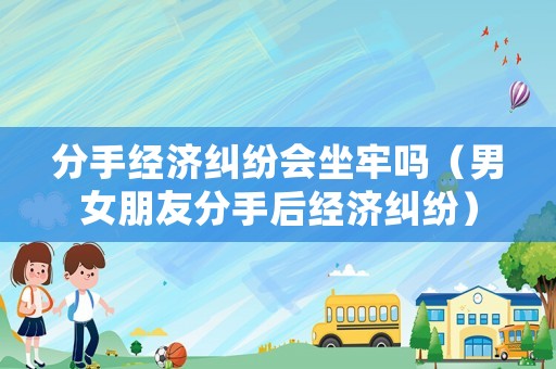 分手經(jīng)濟(jì)糾紛會坐牢嗎（男女朋友分手后經(jīng)濟(jì)糾紛）