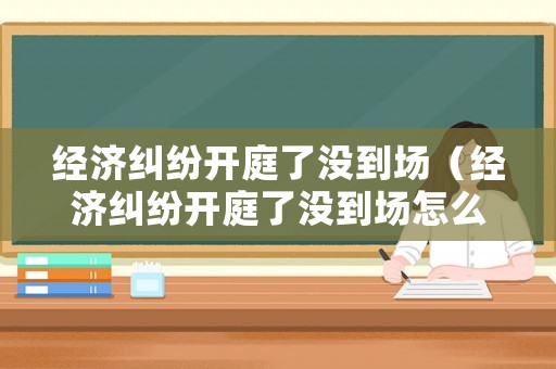 經(jīng)濟(jì)糾紛開(kāi)庭了沒(méi)到場(chǎng)（經(jīng)濟(jì)糾紛開(kāi)庭了沒(méi)到場(chǎng)怎么辦）