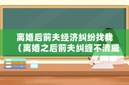 離婚后前夫經(jīng)濟糾紛找我（離婚之后前夫糾纏不清威脅怎么辦）