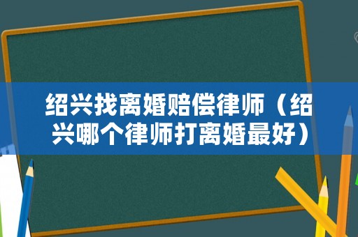 紹興找離婚賠償律師（紹興哪個律師打離婚最好）
