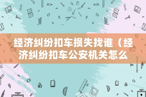 經濟糾紛扣車損失找誰（經濟糾紛扣車公安機關怎么處理）