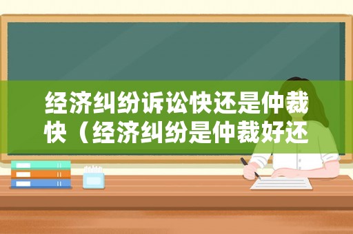 經濟糾紛訴訟快還是仲裁快（經濟糾紛是仲裁好還是訴訟好）