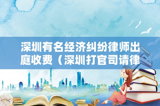 深圳有名經(jīng)濟(jì)糾紛律師出庭收費(fèi)（深圳打官司請律師收費(fèi)標(biāo)準(zhǔn)）