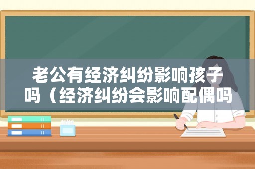 老公有經(jīng)濟糾紛影響孩子嗎（經(jīng)濟糾紛會影響配偶嗎）