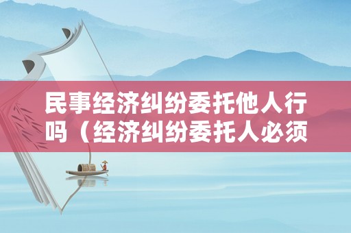 民事經濟糾紛委托他人行嗎（經濟糾紛委托人必須是親戚嗎）