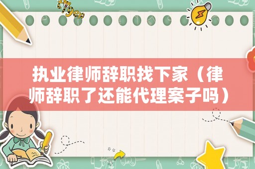 執業律師辭職找下家（律師辭職了還能代理案子嗎）