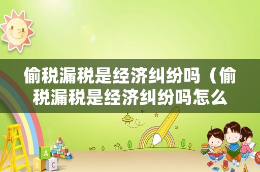 偷稅漏稅是經濟糾紛嗎（偷稅漏稅是經濟糾紛嗎怎么處理）