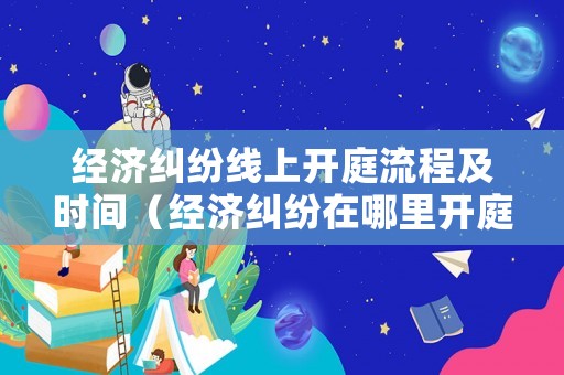 經濟糾紛線上開庭流程及時間（經濟糾紛在哪里開庭）