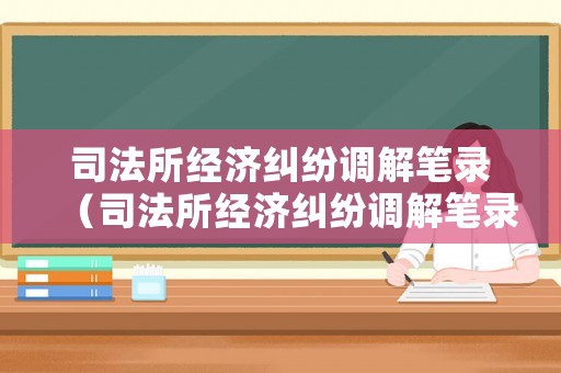 司法所經濟糾紛調解筆錄（司法所經濟糾紛調解筆錄模板）