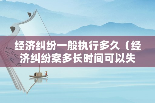 經(jīng)濟(jì)糾紛一般執(zhí)行多久（經(jīng)濟(jì)糾紛案多長(zhǎng)時(shí)間可以失效）
