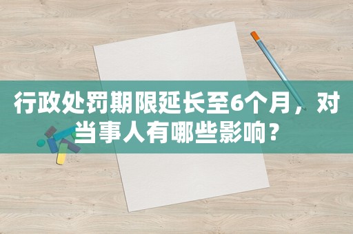 行政處罰期限延長至6個月，對當事人有哪些影響？