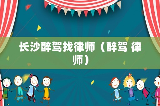 長沙醉駕找律師（醉駕 律師）