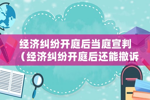 經濟糾紛開庭后當庭宣判（經濟糾紛開庭后還能撤訴嗎）