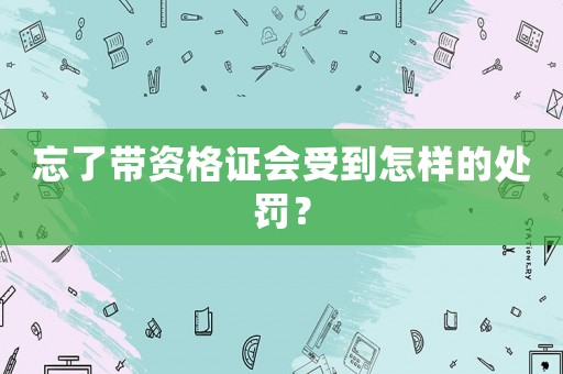 忘了帶資格證會受到怎樣的處罰？