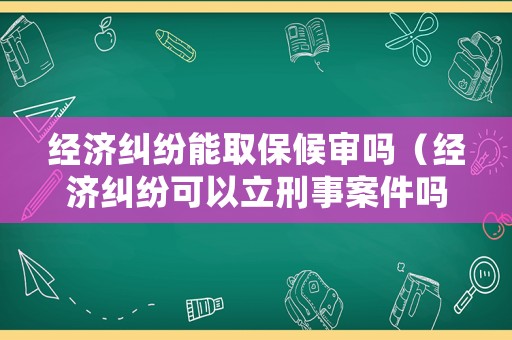 經濟糾紛能取保候審嗎（經濟糾紛可以立刑事案件嗎）