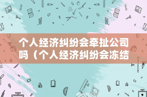 個人經(jīng)濟(jì)糾紛會牽扯公司嗎（個人經(jīng)濟(jì)糾紛會凍結(jié)公司賬戶嗎）