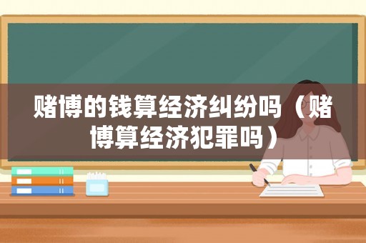 賭博的錢算經(jīng)濟(jì)糾紛嗎（賭博算經(jīng)濟(jì)犯罪嗎）