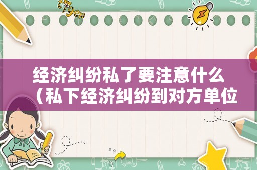 經濟糾紛私了要注意什么（私下經濟糾紛到對方單位鬧）