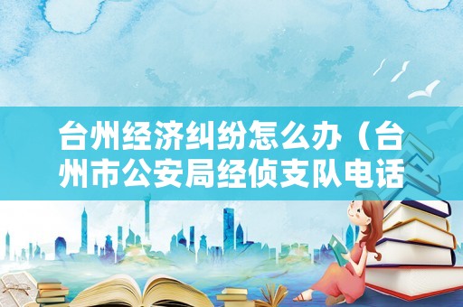 臺州經濟糾紛怎么辦（臺州市公安局經偵支隊電話）