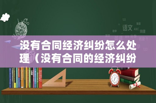 沒有合同經濟糾紛怎么處理（沒有合同的經濟糾紛能報警嗎）