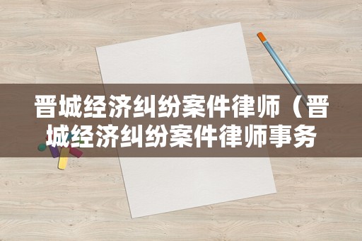晉城經(jīng)濟(jì)糾紛案件律師（晉城經(jīng)濟(jì)糾紛案件律師事務(wù)所）