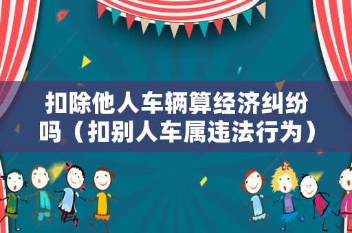 扣除他人車輛算經濟糾紛嗎（扣別人車屬違法行為）