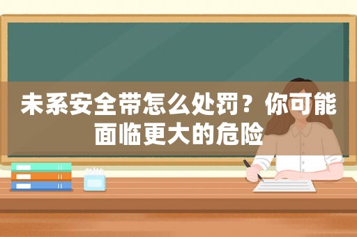 未系安全帶怎么處罰？你可能面臨更大的危險(xiǎn)