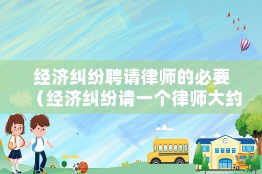 經濟糾紛聘請律師的必要（經濟糾紛請一個律師大約要多少錢）