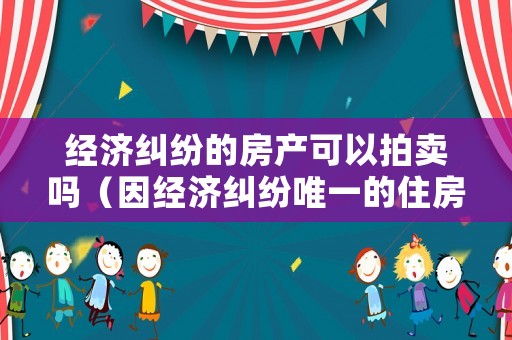 經濟糾紛的房產可以拍賣嗎（因經濟糾紛唯一的住房會拍賣嗎）