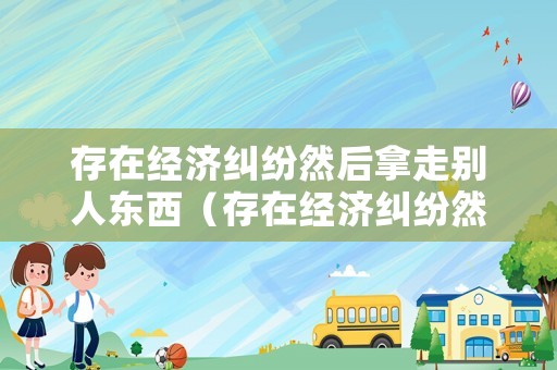 存在經(jīng)濟(jì)糾紛然后拿走別人東西（存在經(jīng)濟(jì)糾紛然后拿走別人東西犯法嗎）