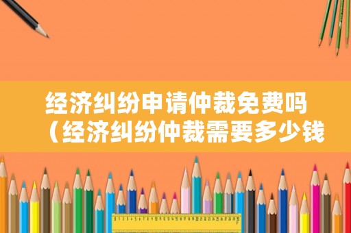 經濟糾紛申請仲裁免費嗎（經濟糾紛仲裁需要多少錢）