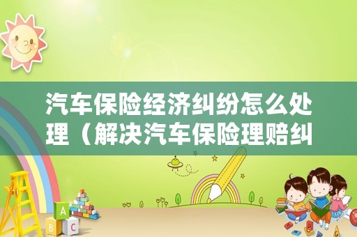 汽車保險經濟糾紛怎么處理（解決汽車保險理賠糾紛的對策分析）
