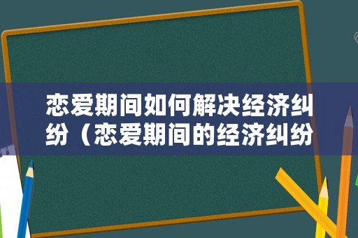 戀愛期間如何解決經(jīng)濟(jì)糾紛（戀愛期間的經(jīng)濟(jì)糾紛如何解決大戲）