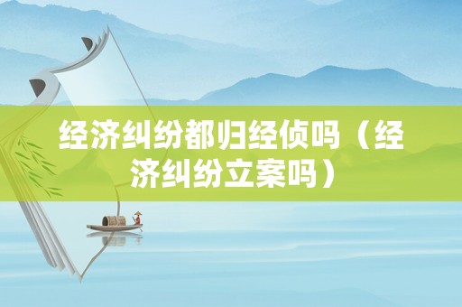 經(jīng)濟(jì)糾紛都?xì)w經(jīng)偵嗎（經(jīng)濟(jì)糾紛立案嗎）