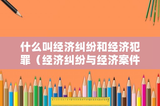 什么叫經濟糾紛和經濟犯罪（經濟糾紛與經濟案件如何區分）