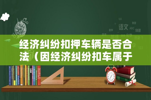 經濟糾紛扣押車輛是否合法（因經濟糾紛扣車屬于犯罪嗎）