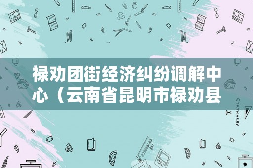 祿勸團街經濟糾紛調解中心（云南省昆明市祿勸縣團街鎮）
