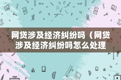 網貸涉及經濟糾紛嗎（網貸涉及經濟糾紛嗎怎么處理）