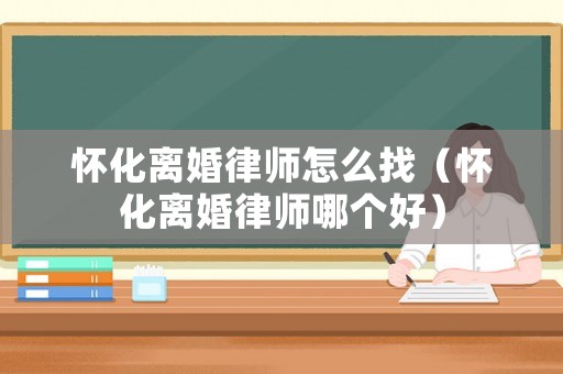 懷化離婚律師怎么找（懷化離婚律師哪個好）